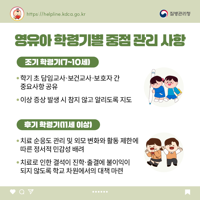 영유아 학령기별 중점 관리 사항 <조기 학령기(7~10세)> - 학기 초 담임교사·보건교사·보호자 간 중요사항 공유 - 이상 증상 발생 시 참지 않고 알리도록 지도 <후기 학령기(11세 이상> - 치료 순응도 관리 및 외모 변화와 활동 제한에 따른 정서적 민감성 배려 - 치료로 인한 결석이 진학·출결에 불이익이 되지 않도록 학교 차원에서의 대책 마련